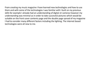 From creating my music magazine I have learned new technologies and how to use
them and with some of the technologies I was familiar with I built on my previous
skills for example I already had an understanding of digital slr cameras however my
understanding was minimal as in order to take successful pictures which would be
suitable on the front cover contents page and the double page spread of my magazine
I had to consider many different factors including the lighting. The internet based
technologies were all new to me.
 
