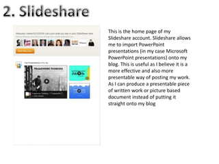 This is the home page of my
Slideshare account. Slideshare allows
me to import PowerPoint
presentations (in my case Microsoft
PowerPoint presentations) onto my
blog. This is useful as I believe it is a
more effective and also more
presentable way of posting my work.
As I can produce a presentable piece
of written work or picture based
document instead of putting it
straight onto my blog
 
