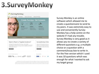 Survey Monkey is an online
software which allowed me to
create a questionnaire to send to
my peers. It was extremely easy to
use and conveniently Survey
Monkey has a help centre on the
website if I had any trouble.
Survey Monkey is very good as it
allows you to create a variety of
different questions e.g. a multiple
choice or a question with a
comment/essay box to write in.
For the free version which I used
it was 10 questions which was
enough for what I wanted to ask
my target group
 