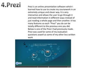 Prezi is an online presentation software which I
learned how to use to create my coursework in an
extremely unique and clever way. It is very
interactive and allows the user to go through it
and read information in different ways instead of
just reading a whole page and then another. It has
many features so each “Prezi” you do can be
totally different to the previous one you did.
Below is one of the Prezi I had previously made.
Prezi was used for some of my evaluation
questions aswell as some of my other less written
work
 