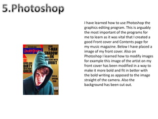 I have learned how to use Photoshop the
graphics editing program. This is arguably
the most important of the programs for
me to learn as it was vital that I created a
good Front cover and Contents page for
my music magazine. Below I have placed a
image of my front cover. Also on
Photoshop I learned how to modify images
for example this image of the artist on my
front cover has been modified in a way to
make it more bold and fit in better with
the bold writing as apposed to the image
straight of the camera. Also the
background has been cut out.
 