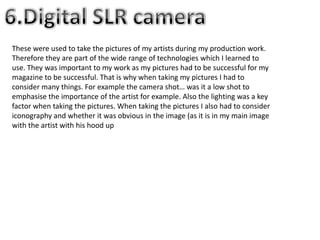 These were used to take the pictures of my artists during my production work.
Therefore they are part of the wide range of technologies which I learned to
use. They was important to my work as my pictures had to be successful for my
magazine to be successful. That is why when taking my pictures I had to
consider many things. For example the camera shot… was it a low shot to
emphasise the importance of the artist for example. Also the lighting was a key
factor when taking the pictures. When taking the pictures I also had to consider
iconography and whether it was obvious in the image (as it is in my main image
with the artist with his hood up
 