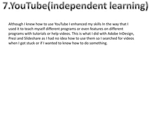 Although I knew how to use YouTube I enhanced my skills In the way that I
used it to teach myself different programs or even features on different
programs with tutorials or help videos. This is what I did with Adobe InDesign,
Prezi and Slideshare as I had no idea how to use them so I searched for videos
when I got stuck or if I wanted to know how to do something.
 