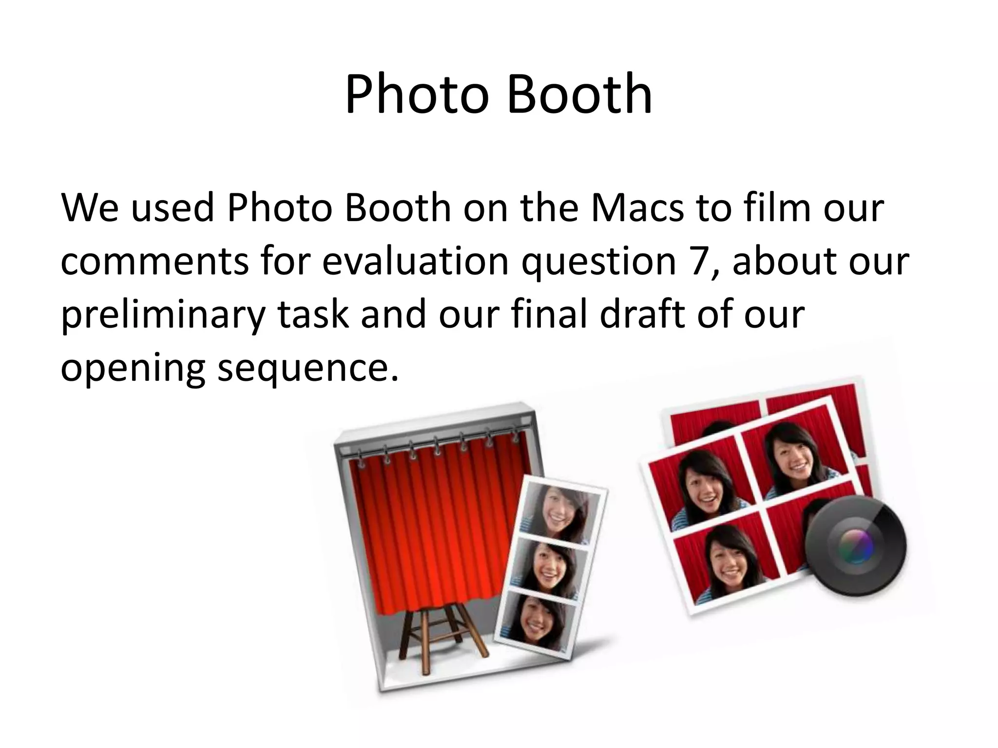 Photo Booth
We used Photo Booth on the Macs to film our
comments for evaluation question 7, about our
preliminary task and our final draft of our
opening sequence.
 