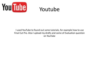 Youtube
I used YouTube to found out some tutorials, for example how to use
Final Cut Pro. Also I upload my drafts and some of Evaluation question
on YouTube
 
