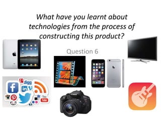 What have you learnt about
technologies from the process of
constructing this product?
Question 6
 