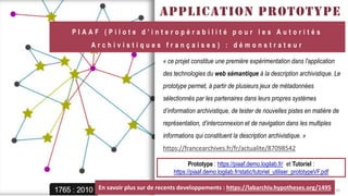 FABRIKAM
APPLICATION PROTOTYPE
« ce projet constitue une première expérimentation dans l'application
des technologies du web sémantique à la description archivistique. Le
prototype permet, à partir de plusieurs jeux de métadonnées
sélectionnés par les partenaires dans leurs propres systèmes
d’information archivistique, de tester de nouvelles pistes en matière de
représentation, d’interconnexion et de navigation dans les multiples
informations qui constituent la description archivistique. »
https://francearchives.fr/fr/actualite/87098542
P I A A F ( P i l o t e d ’ i n t e r o p é r a b i l i t é p o u r l e s A u t o r i t é s
A r c h i v i s t i q u e s f r a n ç a i s e s ) : d é m o n s t r a t e u r
10
Prototype : https://piaaf.demo.logilab.fr/ et Tutoriel :
https://piaaf.demo.logilab.fr/static/tutoriel_utiliser_prototypeVF.pdf
En savoir plus sur de recents developpements : https://labarchiv.hypotheses.org/1495
 