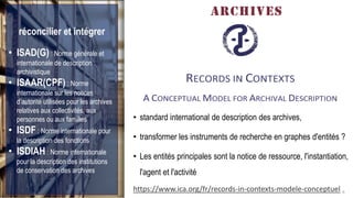 FABRIKAM
ARCHIVES
• standard international de description des archives,
• transformer les instruments de recherche en graphes d'entités ?
• Les entités principales sont la notice de ressource, l'instantiation,
l'agent et l'activité
9https://www.ica.org/fr/records-in-contexts-modele-conceptuel
réconcilier et intégrer
• ISAD(G) : Norme générale et
internationale de description
archivistique
• ISAAR(CPF) : Norme
internationale sur les notices
d’autorité utilisées pour les archives
relatives aux collectivités, aux
personnes ou aux familles
• ISDF : Norme internationale pour
la description des fonctions
• ISDIAH : Norme internationale
pour la description des institutions
de conservation des archives
 