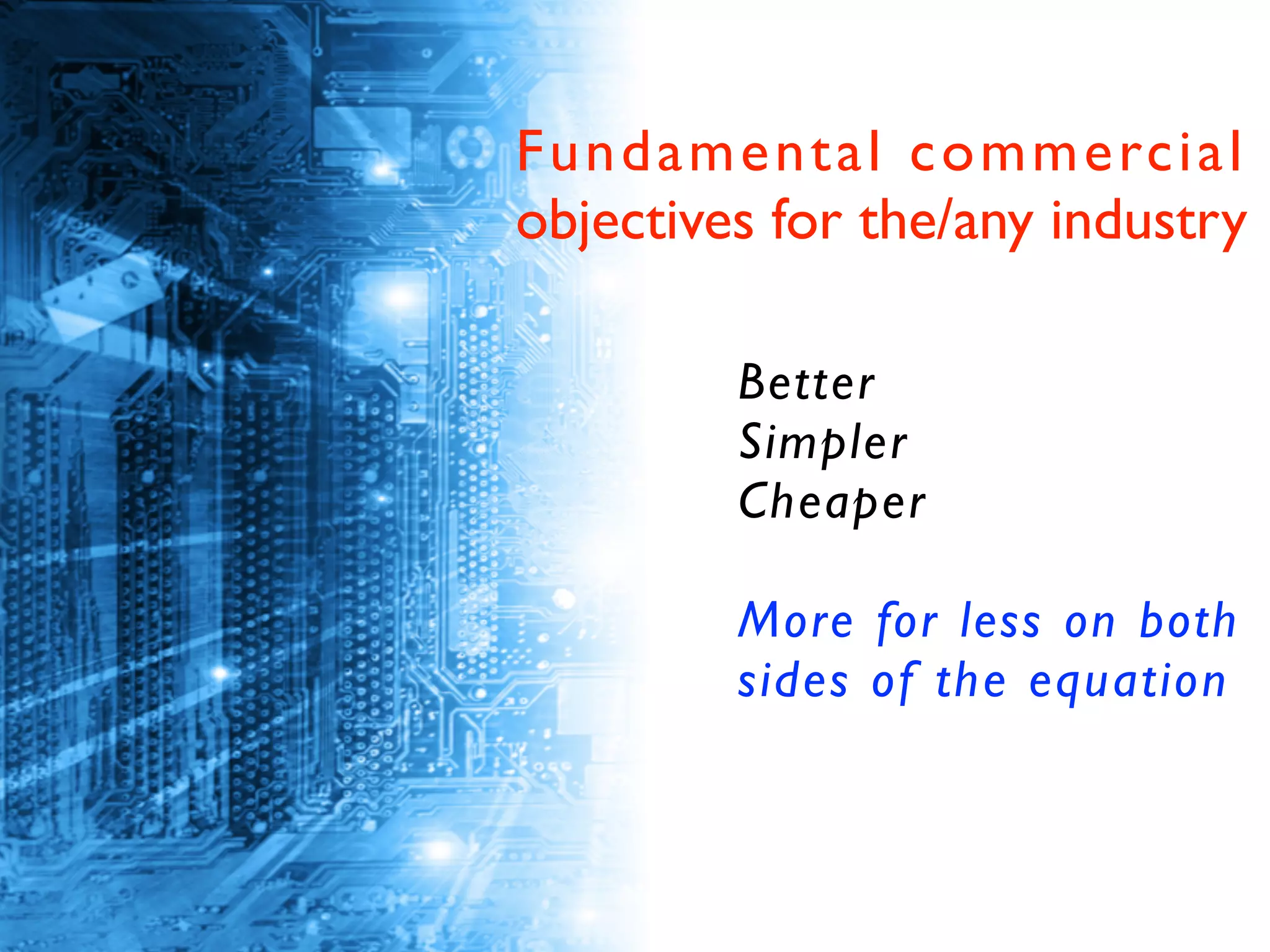 Better	

Simpler	

Cheaper	

!
More for less on both
sides of the equation
Fundamental commercial
objectives for the/any industry
 