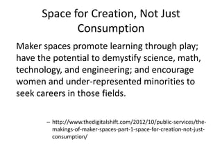 Space for Creation, Not Just
Consumption
Maker spaces promote learning through play;
have the potential to demystify science, math,
technology, and engineering; and encourage
women and under-represented minorities to
seek careers in those fields.
– http://www.thedigitalshift.com/2012/10/public-services/themakings-of-maker-spaces-part-1-space-for-creation-not-justconsumption/

 