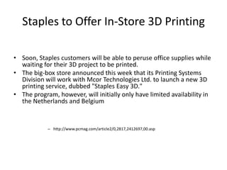 Staples to Offer In-Store 3D Printing
• Soon, Staples customers will be able to peruse office supplies while
waiting for their 3D project to be printed.
• The big-box store announced this week that its Printing Systems
Division will work with Mcor Technologies Ltd. to launch a new 3D
printing service, dubbed "Staples Easy 3D."
• The program, however, will initially only have limited availability in
the Netherlands and Belgium

– http://www.pcmag.com/article2/0,2817,2412697,00.asp

 