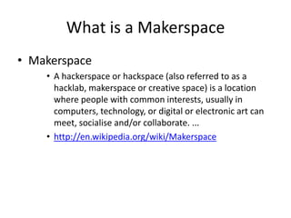 What is a Makerspace
• Makerspace
• A hackerspace or hackspace (also referred to as a
hacklab, makerspace or creative space) is a location
where people with common interests, usually in
computers, technology, or digital or electronic art can
meet, socialise and/or collaborate. ...
• http://en.wikipedia.org/wiki/Makerspace

 