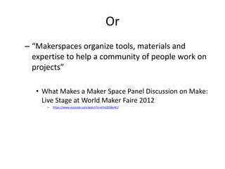 Or
– “Makerspaces organize tools, materials and
expertise to help a community of people work on
projects”
• What Makes a Maker Space Panel Discussion on Make:
Live Stage at World Maker Faire 2012
–

https://www.youtube.com/watch?v=eFIyQ9SBeWU

 