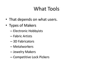 What Tools
• That depends on what users.
• Types of Makers
– Electronic Hobbyists
– Fabric Artists
– 3D Fabricators
– Metalworkers
– Jewelry Makers
– Competitive Lock Pickers

 