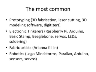 The most common
• Prototyping (3D fabrication, laser cutting, 3D
modeling software, digitizers)
• Electronic Tinkerers (Raspberry Pi, Arduino,
Basic Stamp, Beaglebone, servos, LEDs,
soldering)
• Fabric artists (Arianna fill in)
• Robotics (Lego Mindstorms, Parallax, Arduino,
sensors, servos)

 