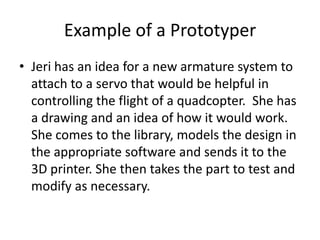 Example of a Prototyper
• Jeri has an idea for a new armature system to
attach to a servo that would be helpful in
controlling the flight of a quadcopter. She has
a drawing and an idea of how it would work.
She comes to the library, models the design in
the appropriate software and sends it to the
3D printer. She then takes the part to test and
modify as necessary.

 