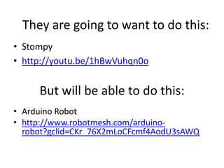 They are going to want to do this:
• Stompy
• http://youtu.be/1hBwVuhqn0o

But will be able to do this:
• Arduino Robot
• http://www.robotmesh.com/arduinorobot?gclid=CKr_76X2mLoCFcmf4AodU3sAWQ

 