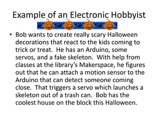 Example of an Electronic Hobbyist
• Bob wants to create really scary Halloween
decorations that react to the kids coming to
trick or treat. He has an Arduino, some
servos, and a fake skeleton. With help from
classes at the library’s Makerspace, he figures
out that he can attach a motion sensor to the
Arduino that can detect someone coming
close. That triggers a servo which launches a
skeleton out of a trash can. Bob has the
coolest house on the block this Halloween.

 