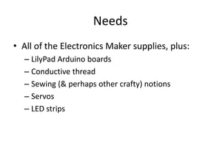 Needs
• All of the Electronics Maker supplies, plus:
– LilyPad Arduino boards
– Conductive thread
– Sewing (& perhaps other crafty) notions
– Servos
– LED strips

 