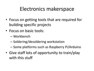 Electronics makerspace
• Focus on getting tools that are required for
building specific projects
• Focus on basic tools:
– Workbench
– Soldering/desoldering workstation
– Some platforms such as Raspberry Pi/Arduino

• Give staff lots of opportunity to train/play
with this stuff

 