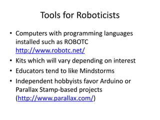 Tools for Roboticists
• Computers with programming languages
installed such as ROBOTC
http://www.robotc.net/
• Kits which will vary depending on interest
• Educators tend to like Mindstorms
• Independent hobbyists favor Arduino or
Parallax Stamp-based projects
(http://www.parallax.com/)

 