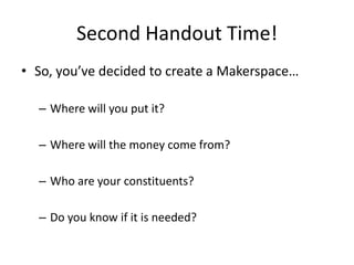 Second Handout Time!
• So, you’ve decided to create a Makerspace…
– Where will you put it?
– Where will the money come from?
– Who are your constituents?

– Do you know if it is needed?

 
