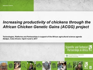 Increasing productivity of chickens through the
African Chicken Genetic Gains (ACGG) project
Technologies, Platforms and Partnerships in support of the African agricultural science agenda
Abidjan, Cote d’Ivoire / April 4 and 5, 2017
Jasmine E. Bruno
 