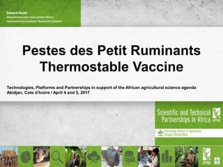 Pestes des Petit Ruminants
Thermostable Vaccine
Technologies, Platforms and Partnerships in support of the African agricultural science agenda
Abidjan, Cote d’Ivoire / April 4 and 5, 2017
Edward Okoth
Biosciences east and central Africa -
International Livestock Research Institute
 