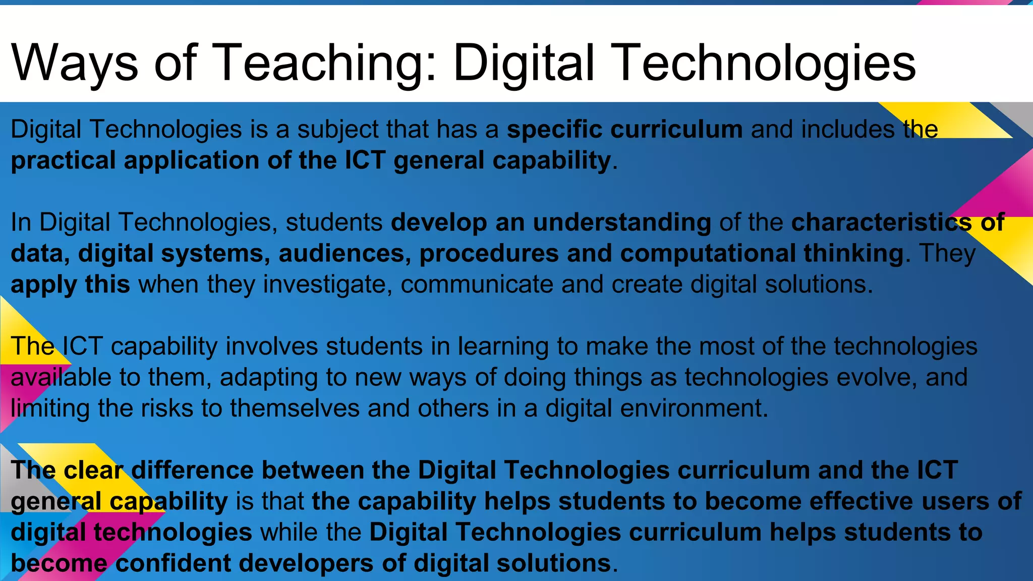 Ways of Teaching: Digital Technologies
Digital Technologies is a subject that has a specific curriculum and includes the
practical application of the ICT general capability.
In Digital Technologies, students develop an understanding of the characteristics of
data, digital systems, audiences, procedures and computational thinking. They
apply this when they investigate, communicate and create digital solutions.
The ICT capability involves students in learning to make the most of the technologies
available to them, adapting to new ways of doing things as technologies evolve, and
limiting the risks to themselves and others in a digital environment.
The clear difference between the Digital Technologies curriculum and the ICT
general capability is that the capability helps students to become effective users of
digital technologies while the Digital Technologies curriculum helps students to
become confident developers of digital solutions.
 