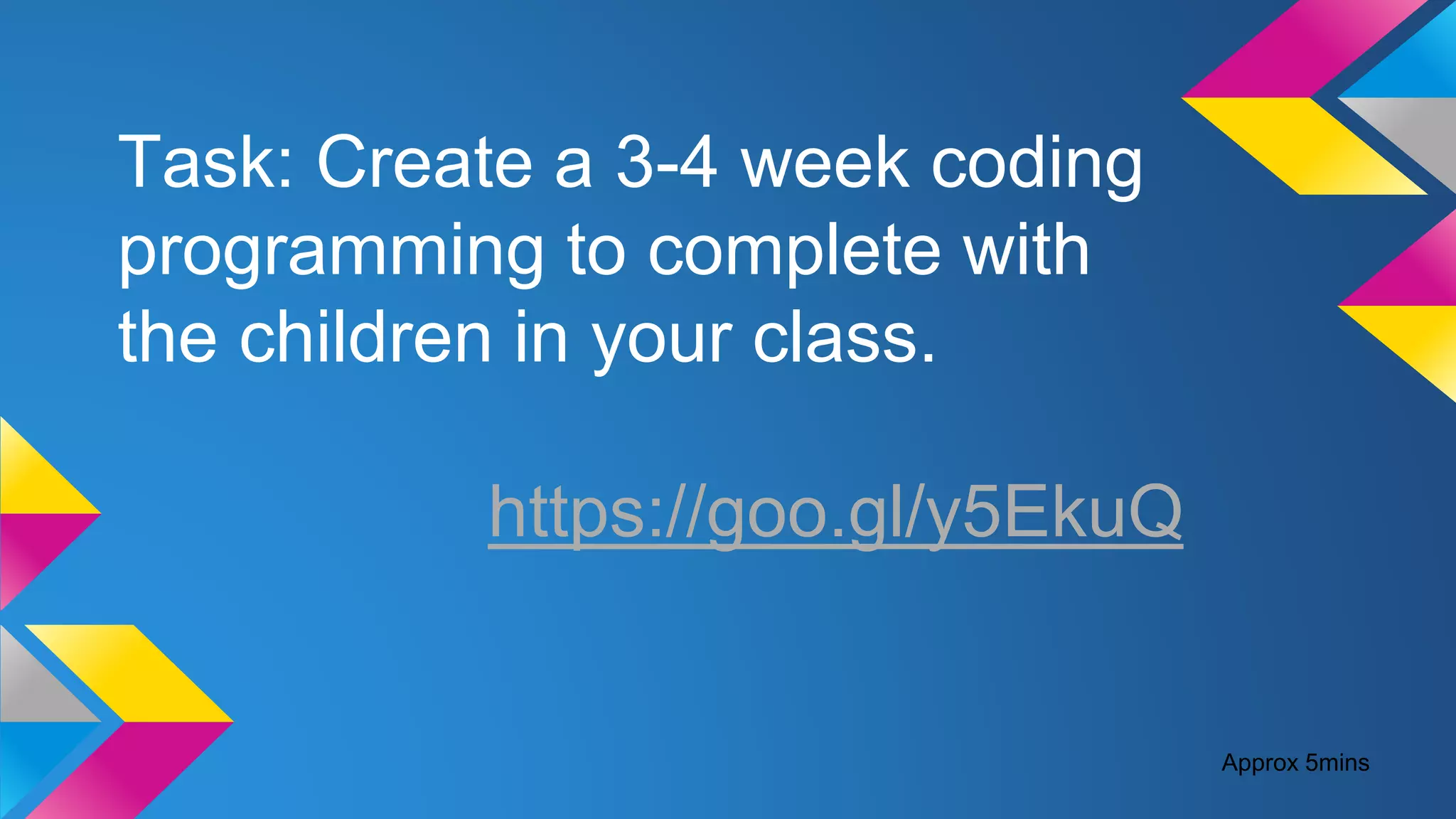 Task: Create a 3-4 week coding
programming to complete with
the children in your class.
https://goo.gl/y5EkuQ
Approx 5mins
 