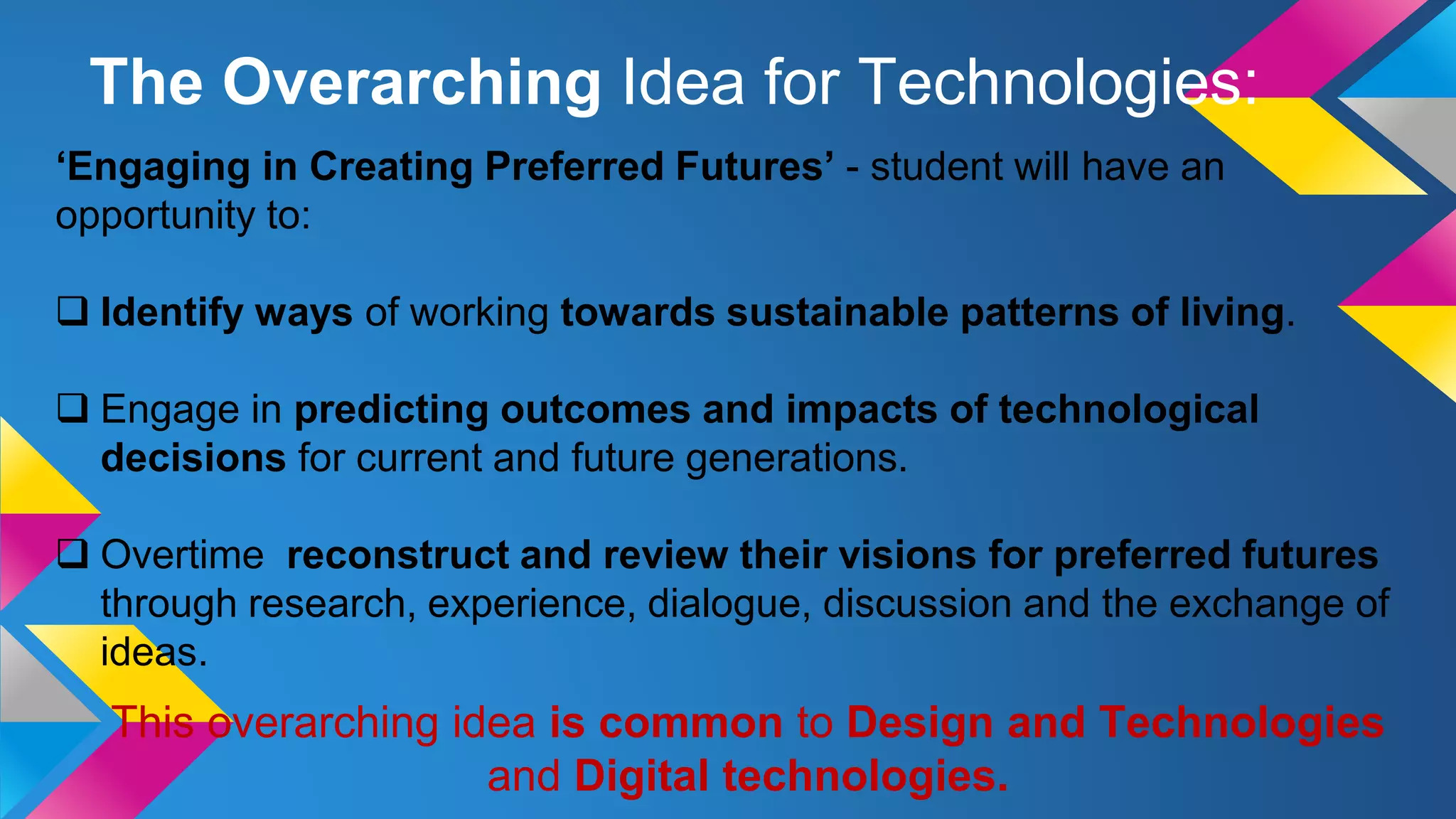 ‘Engaging in Creating Preferred Futures’ - student will have an
opportunity to:
 Identify ways of working towards sustainable patterns of living.
 Engage in predicting outcomes and impacts of technological
decisions for current and future generations.
 Overtime reconstruct and review their visions for preferred futures
through research, experience, dialogue, discussion and the exchange of
ideas.
This overarching idea is common to Design and Technologies
and Digital technologies.
The Overarching Idea for Technologies:
 