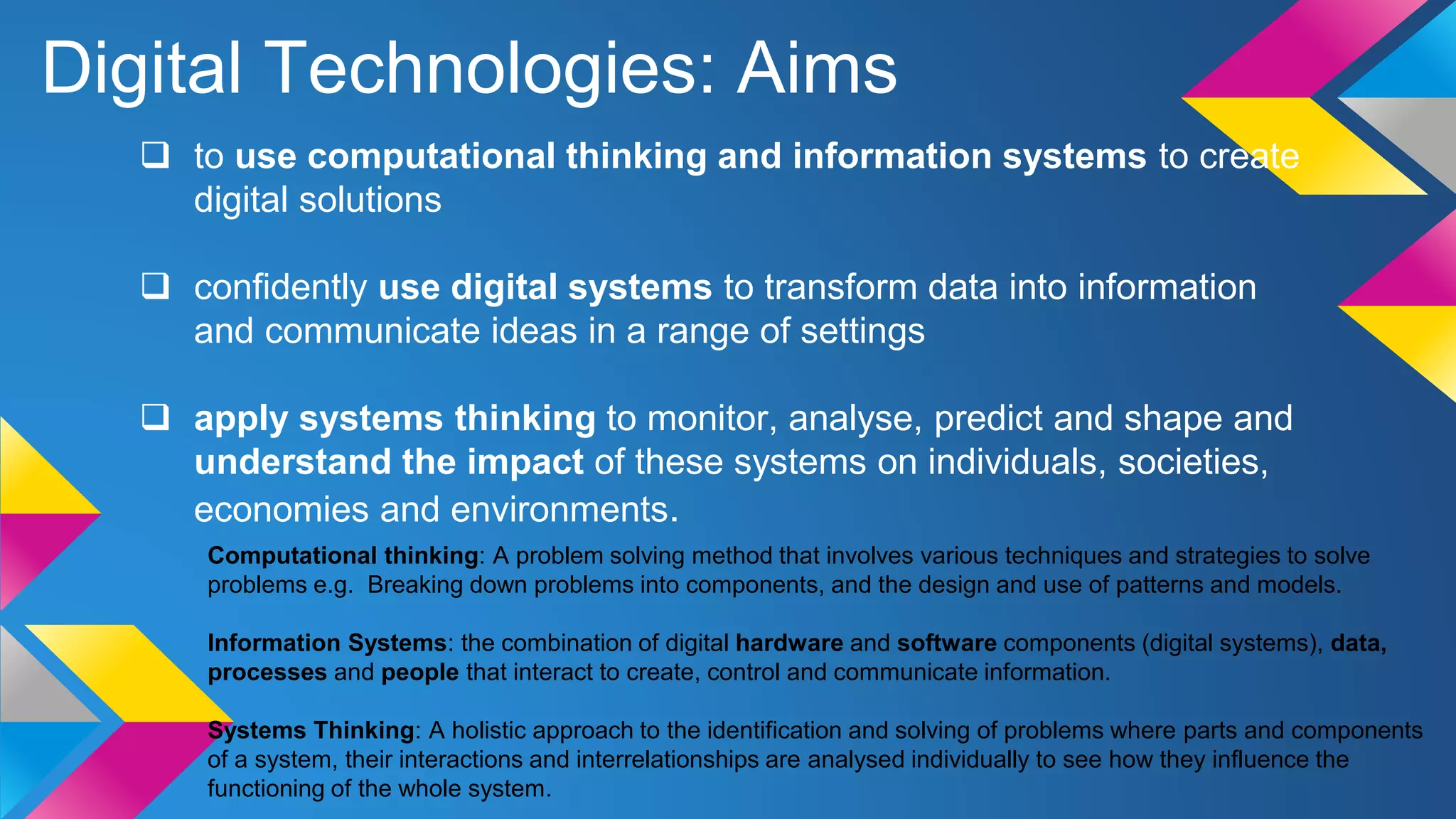 Digital Technologies: Aims
 to use computational thinking and information systems to create
digital solutions
 confidently use digital systems to transform data into information
and communicate ideas in a range of settings
 apply systems thinking to monitor, analyse, predict and shape and
understand the impact of these systems on individuals, societies,
economies and environments.
Computational thinking: A problem solving method that involves various techniques and strategies to solve
problems e.g. Breaking down problems into components, and the design and use of patterns and models.
Information Systems: the combination of digital hardware and software components (digital systems), data,
processes and people that interact to create, control and communicate information.
Systems Thinking: A holistic approach to the identification and solving of problems where parts and components
of a system, their interactions and interrelationships are analysed individually to see how they influence the
functioning of the whole system.
 