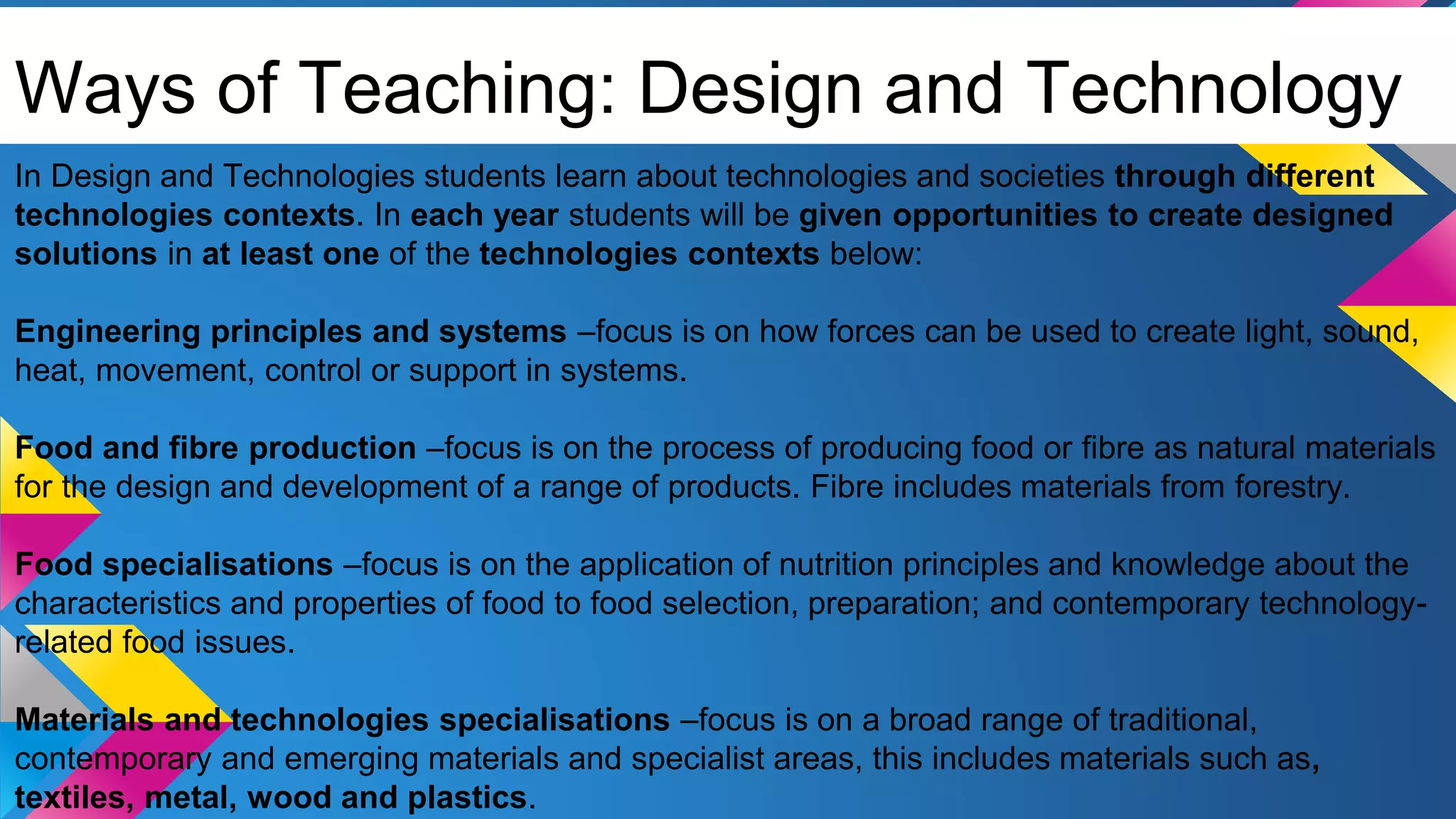 Ways of Teaching: Design and Technology
In Design and Technologies students learn about technologies and societies through different
technologies contexts. In each year students will be given opportunities to create designed
solutions in at least one of the technologies contexts below:
Engineering principles and systems –focus is on how forces can be used to create light, sound,
heat, movement, control or support in systems.
Food and fibre production –focus is on the process of producing food or fibre as natural materials
for the design and development of a range of products. Fibre includes materials from forestry.
Food specialisations –focus is on the application of nutrition principles and knowledge about the
characteristics and properties of food to food selection, preparation; and contemporary technology-
related food issues.
Materials and technologies specialisations –focus is on a broad range of traditional,
contemporary and emerging materials and specialist areas, this includes materials such as,
textiles, metal, wood and plastics.
 