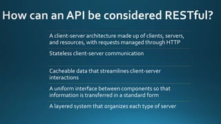 A client-server architecture made up of clients, servers,
and resources, with requests managed through HTTP
Stateless client-server communication
Cacheable data that streamlines client-server
interactions
A uniform interface between components so that
information is transferred in a standard form
A layered system that organizes each type of server
 