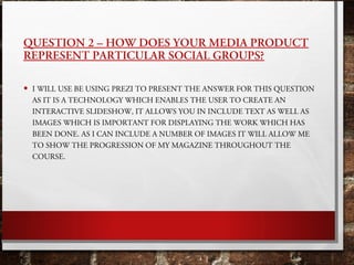 QUESTION 2 – HOW DOES YOUR MEDIA PRODUCT
REPRESENT PARTICULAR SOCIAL GROUPS?
• I WILL USE BE USING PREZI TO PRESENT THE AN...