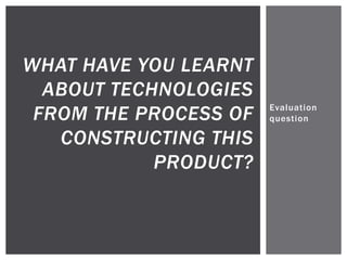 Evaluation
question
WHAT HAVE YOU LEARNT
ABOUT TECHNOLOGIES
FROM THE PROCESS OF
CONSTRUCTING THIS
PRODUCT?
 