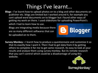 Things I’ve learnt… Blogs -  I’ve learnt how to upload photos on to a blog and other documents on publisher etc. blogs are limited but I worked around it, for example you cant upload word documents on to blogger but i found other ways of getting my work on there. I used slideshare for uploading PowerPoint's  which I had to learn how to use. Blogs are integrating media because there  are so many different softwares that can  be uploaded on to them.  Survey   Monkey –  I learnt how to produce a questionnaire and customize it so that its exactly how I want it. Then I had to get data from it by getting others to complete it for me to get some research. Its easy to look at your results and analyze them using survey monkey. But its remote research that you can’t control which could be a disadvantage of using this website. 