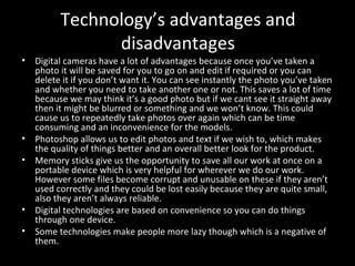 Technology’s advantages and disadvantages Digital cameras have a lot of advantages because once you’ve taken a photo it will be saved for you to go on and edit if required or you can delete it if you don’t want it. You can see instantly the photo you’ve taken and whether you need to take another one or not. This saves a lot of time because we may think it’s a good photo but if we cant see it straight away then it might be blurred or something and we won’t know. This could cause us to repeatedly take photos over again which can be time consuming and an inconvenience for the models.  Photoshop allows us to edit photos and text if we wish to, which makes the quality of things better and an overall better look for the product.  Memory sticks give us the opportunity to save all our work at once on a portable device which is very helpful for wherever we do our work. However some files become corrupt and unusable on these if they aren’t used correctly and they could be lost easily because they are quite small, also they aren’t always reliable.  Digital technologies are based on convenience so you can do things through one device. Some technologies make people more lazy though which is a negative of them.  