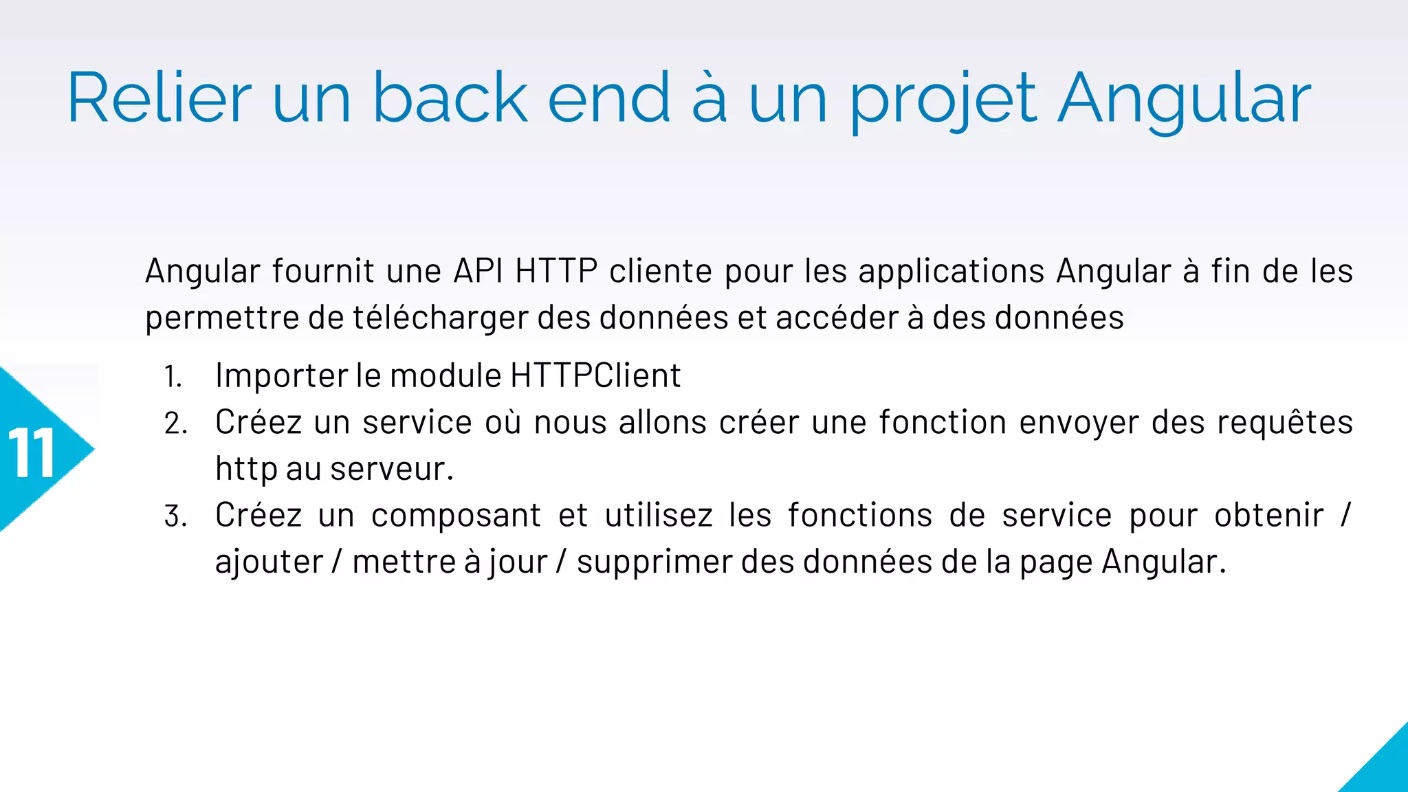 Relier un back end à un projet Angular
Angular fournit une API HTTP cliente pour les applications Angular à fin de les
permettre de télécharger des données et accéder à des données
1. Importer le module HTTPClient
2. Créez un service où nous allons créer une fonction envoyer des requêtes
http au serveur.
3. Créez un composant et utilisez les fonctions de service pour obtenir /
ajouter / mettre à jour / supprimer des données de la page Angular.
11
 