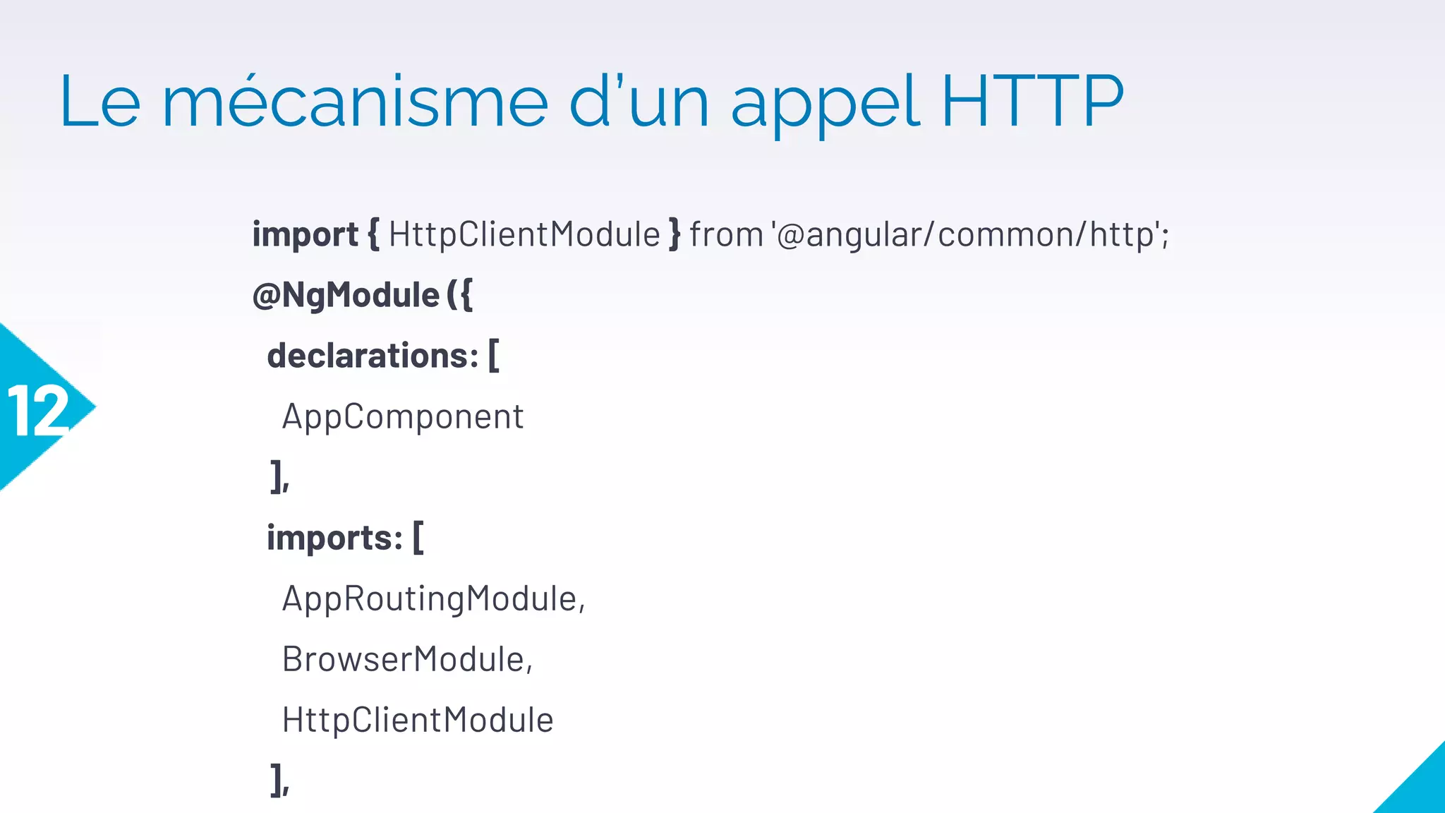 Le mécanisme d’un appel HTTP
12
import { HttpClientModule } from '@angular/common/http';
@NgModule ({
declarations: [
AppComponent
],
imports: [
AppRoutingModule,
BrowserModule,
HttpClientModule
],
 