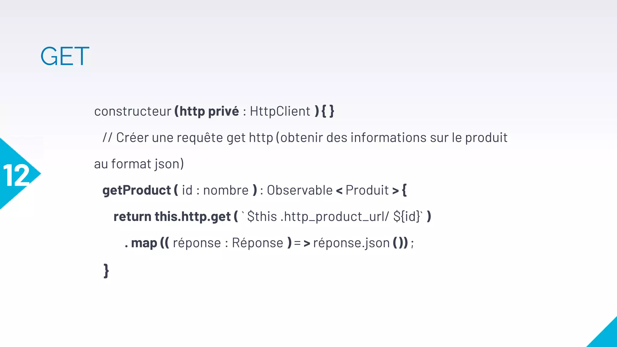 constructeur (http privé : HttpClient ) { }
// Créer une requête get http (obtenir des informations sur le produit
au format json)
getProduct ( id : nombre ) : Observable < Produit > {
return this.http.get ( ` $this .http_product_url/ ${id}` )
. map (( réponse : Réponse ) = > réponse.json ()) ;
}
12
GET
 