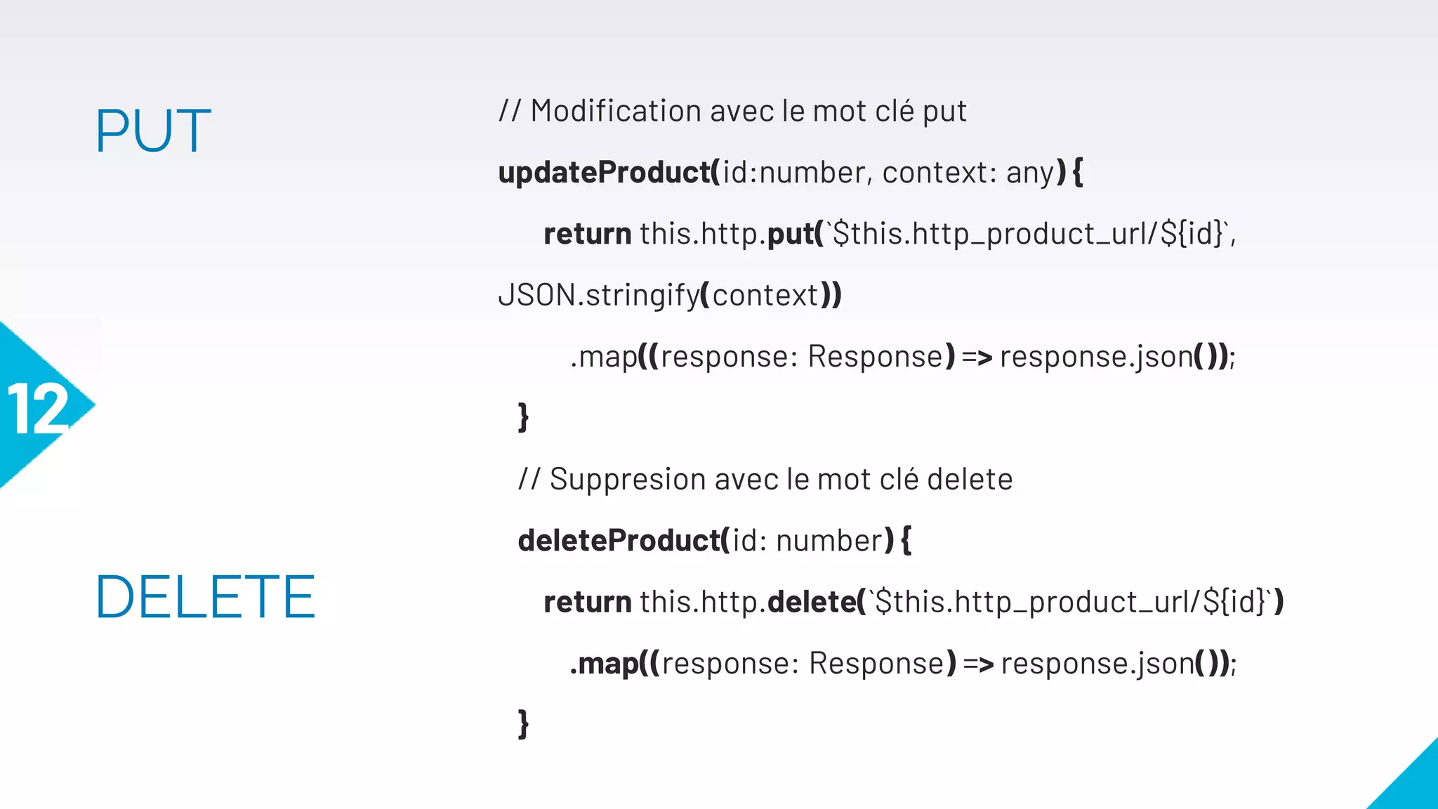 // Modification avec le mot clé put
updateProduct(id:number, context: any) {
return this.http.put(`$this.http_product_url/${id}`,
JSON.stringify(context))
.map((response: Response) => response.json());
}
// Suppresion avec le mot clé delete
deleteProduct(id: number) {
return this.http.delete(`$this.http_product_url/${id}`)
.map((response: Response) => response.json());
}
12
PUT
DELETE
 