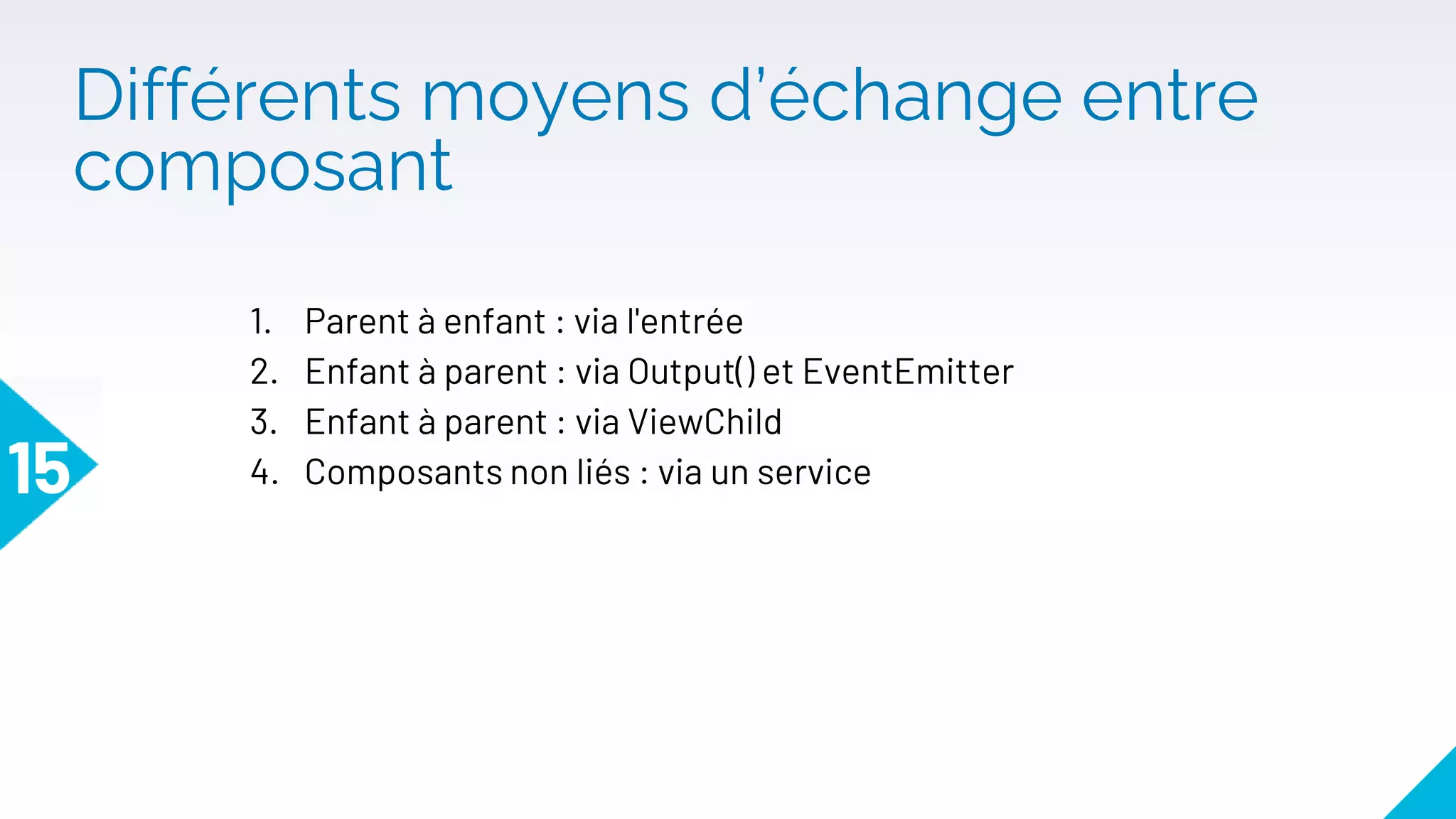 Différents moyens d’échange entre
composant
15
1. Parent à enfant : via l'entrée
2. Enfant à parent : via Output() et EventEmitter
3. Enfant à parent : via ViewChild
4. Composants non liés : via un service
 