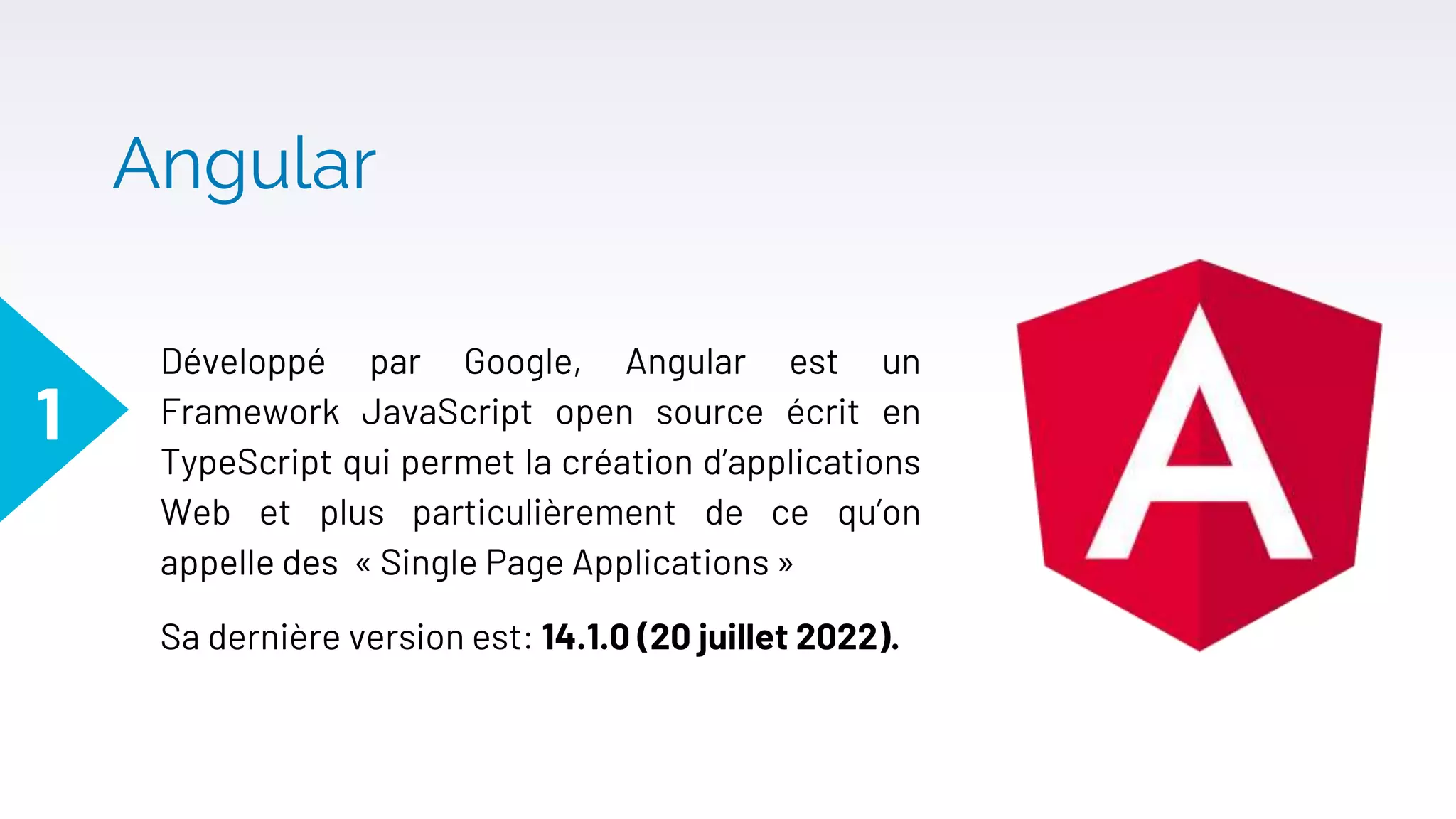Angular
Développé par Google, Angular est un
Framework JavaScript open source écrit en
TypeScript qui permet la création d’applications
Web et plus particulièrement de ce qu’on
appelle des « Single Page Applications »
Sa dernière version est: 14.1.0 (20 juillet 2022).
1
 