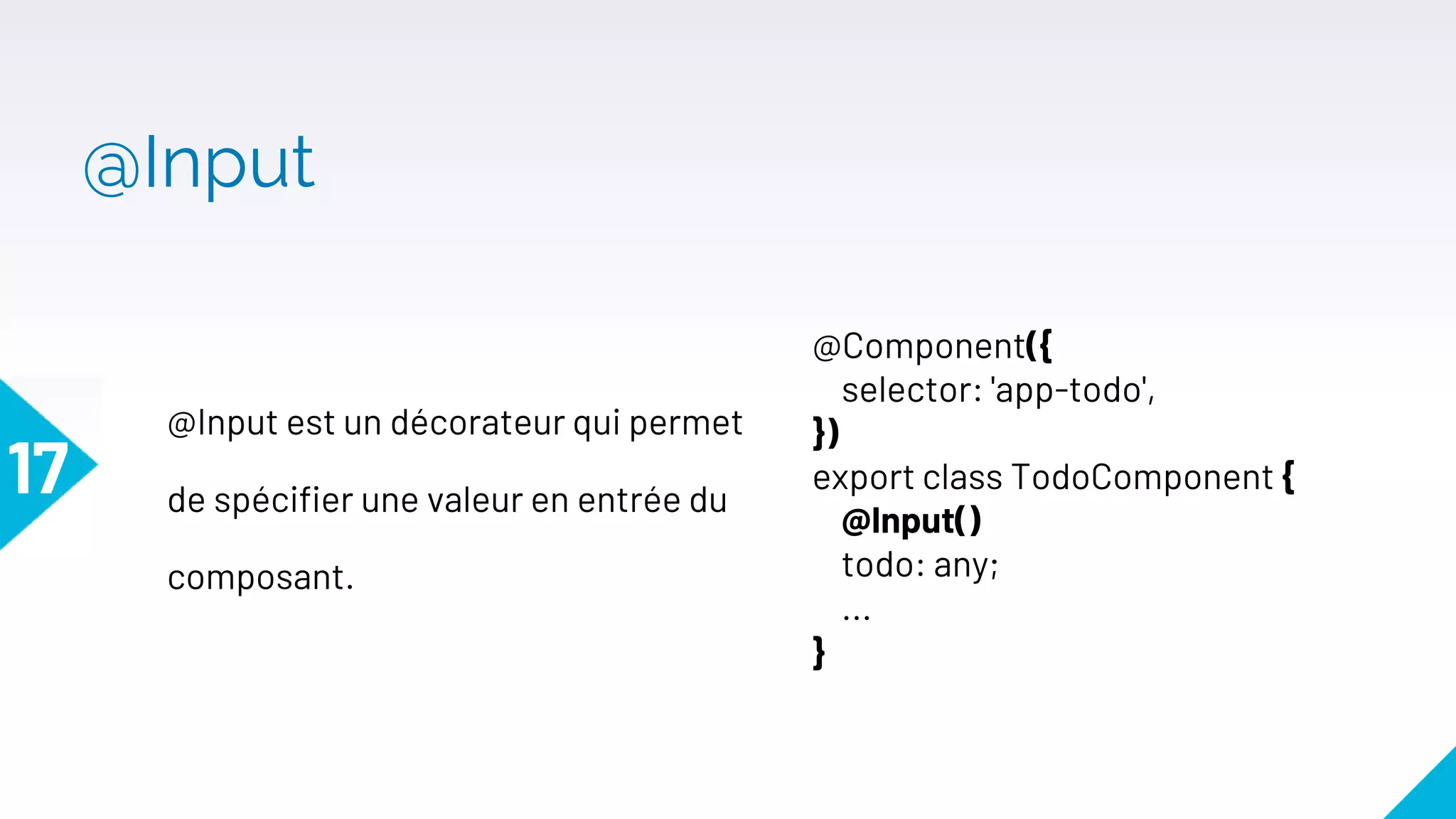 @Input
17
@Input est un décorateur qui permet
de spécifier une valeur en entrée du
composant.
@Component({
selector: 'app-todo',
})
export class TodoComponent {
@Input()
todo: any;
...
}
 