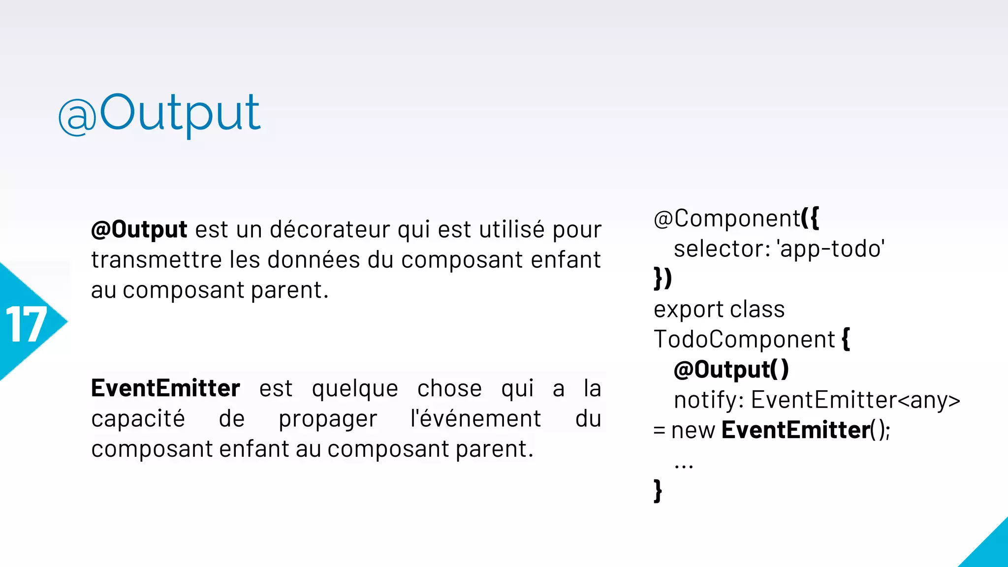 @Output
17
@Output est un décorateur qui est utilisé pour
transmettre les données du composant enfant
au composant parent.
@Component({
selector: 'app-todo'
})
export class
TodoComponent {
@Output()
notify: EventEmitter<any>
= new EventEmitter();
...
}
EventEmitter est quelque chose qui a la
capacité de propager l'événement du
composant enfant au composant parent.
 