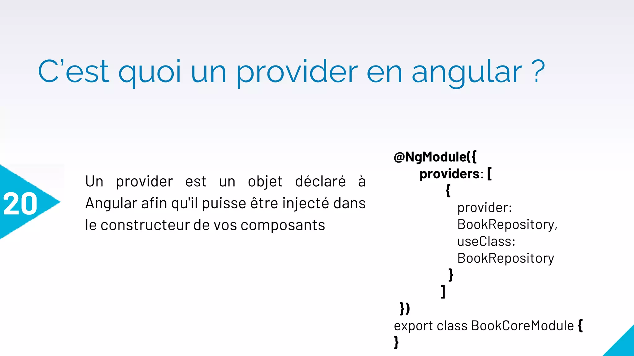 C’est quoi un provider en angular ?
20
Un provider est un objet déclaré à
Angular afin qu'il puisse être injecté dans
le constructeur de vos composants
@NgModule({
providers: [
{
provider:
BookRepository,
useClass:
BookRepository
}
]
})
export class BookCoreModule {
}
 