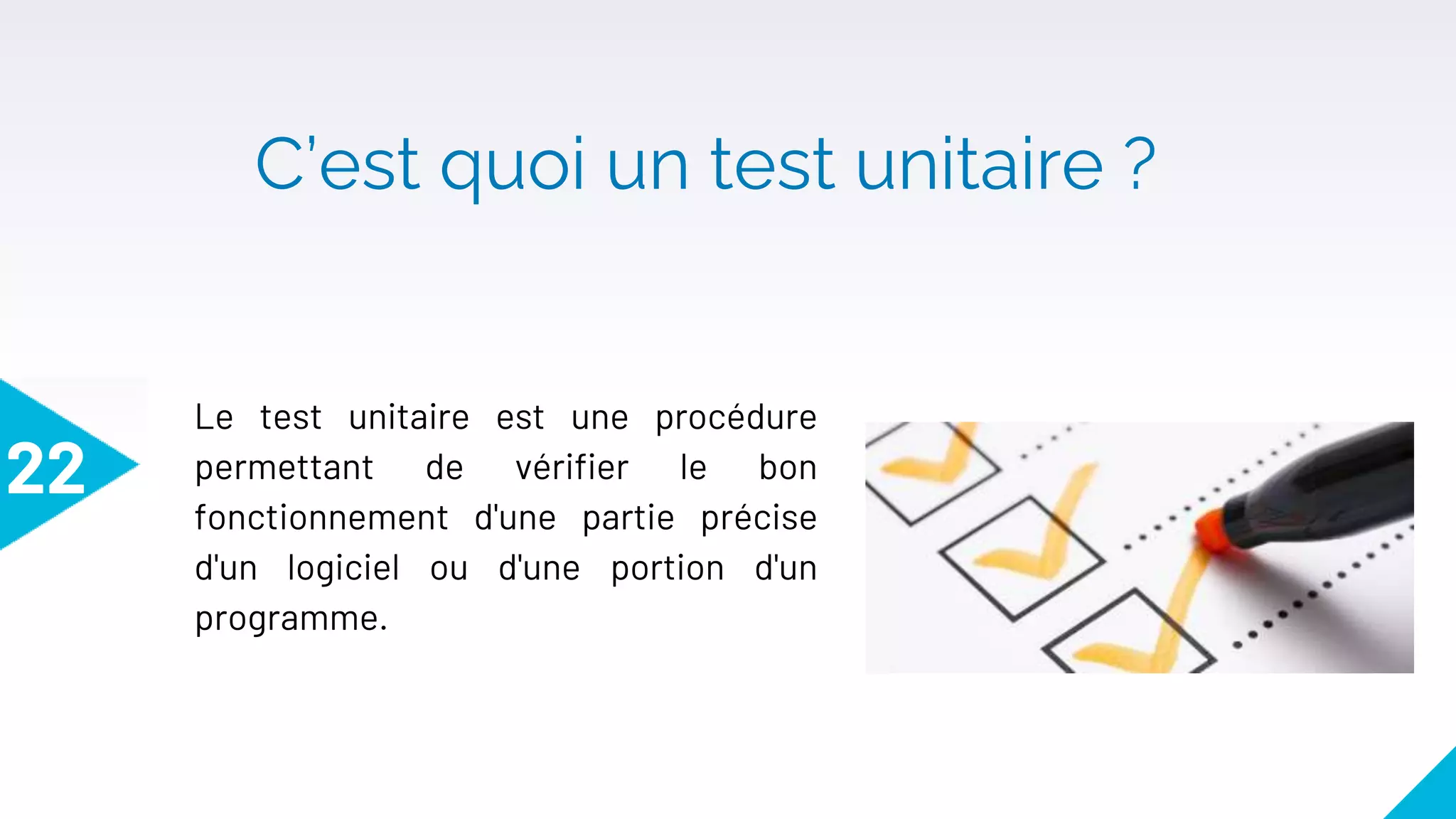 C’est quoi un test unitaire ?
22
Le test unitaire est une procédure
permettant de vérifier le bon
fonctionnement d'une partie précise
d'un logiciel ou d'une portion d'un
programme.
 
