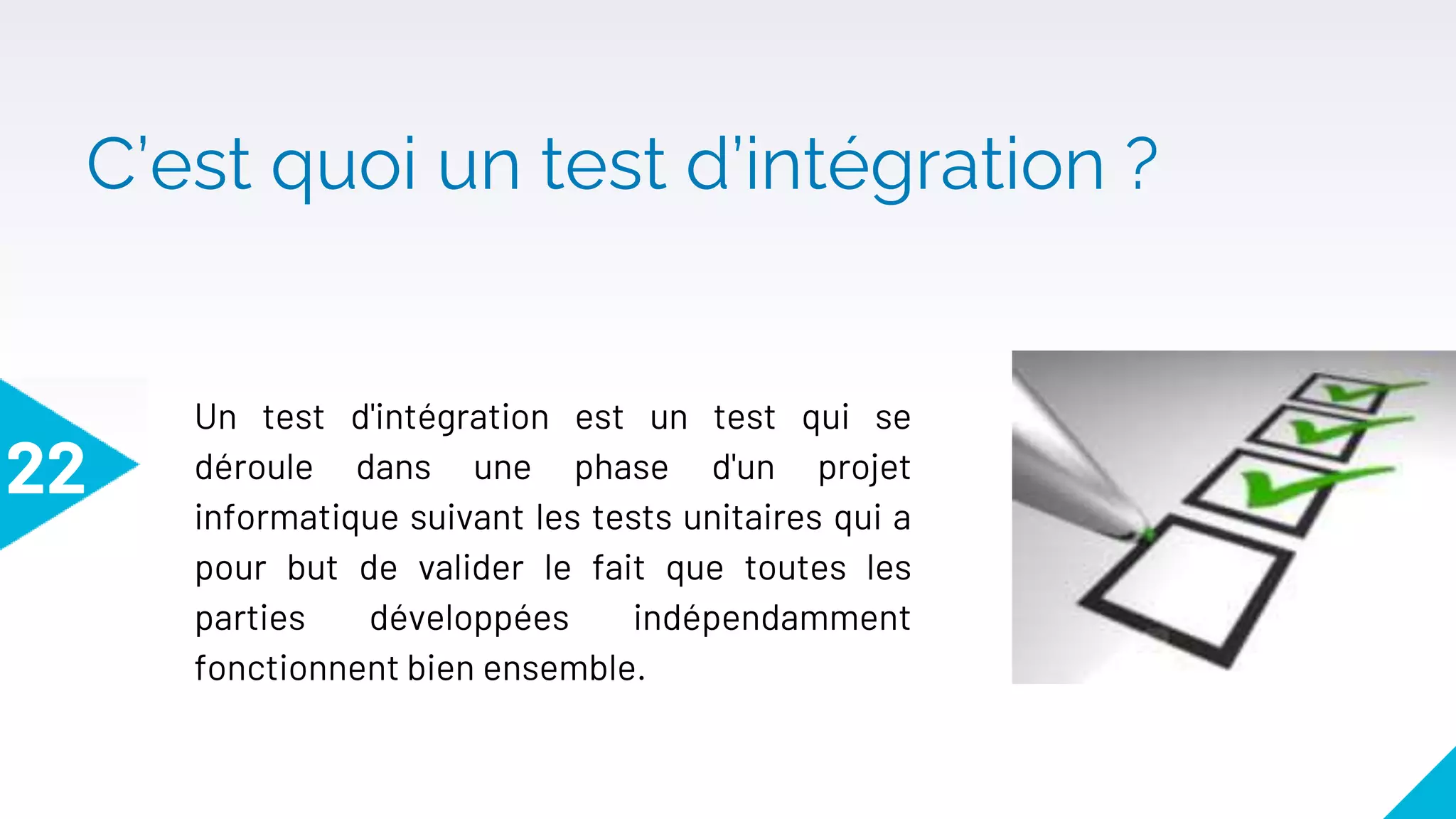C’est quoi un test d’intégration ?
22
Un test d'intégration est un test qui se
déroule dans une phase d'un projet
informatique suivant les tests unitaires qui a
pour but de valider le fait que toutes les
parties développées indépendamment
fonctionnent bien ensemble.
 