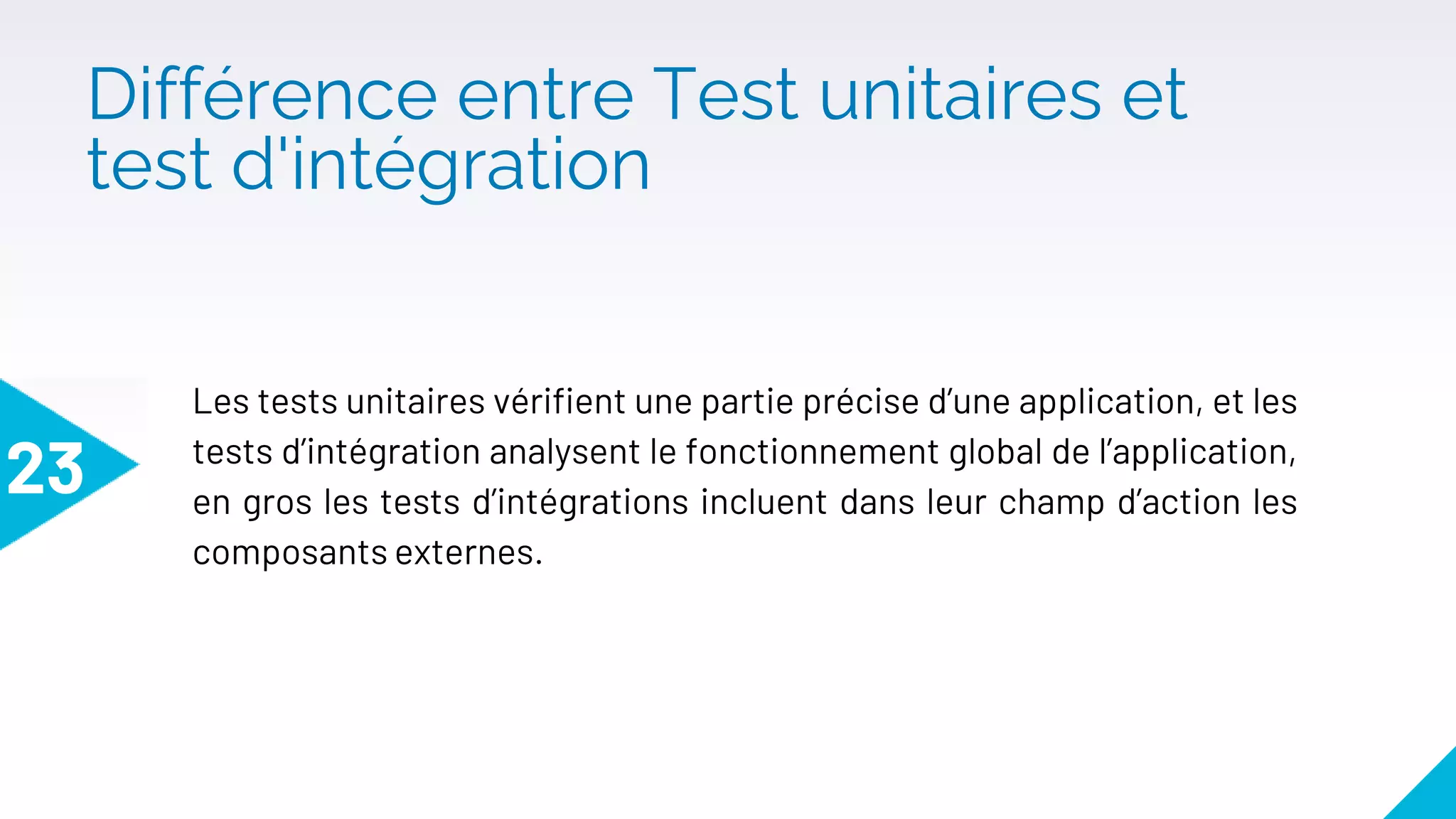 Différence entre Test unitaires et
test d'intégration
23
Les tests unitaires vérifient une partie précise d’une application, et les
tests d’intégration analysent le fonctionnement global de l’application,
en gros les tests d’intégrations incluent dans leur champ d’action les
composants externes.
 